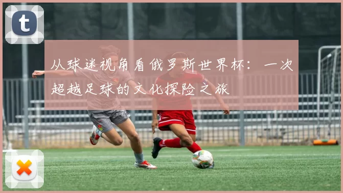 从球迷视角看俄罗斯世界杯：一次超越足球的文化探险之旅