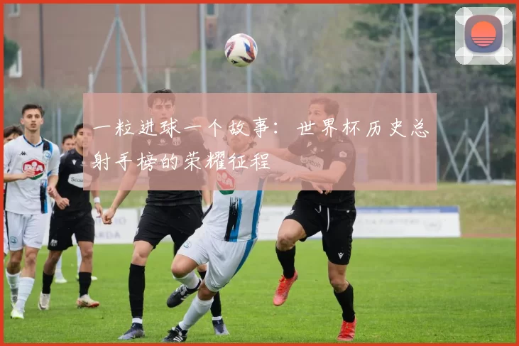 一粒进球一个故事：世界杯历史总射手榜的荣耀征程