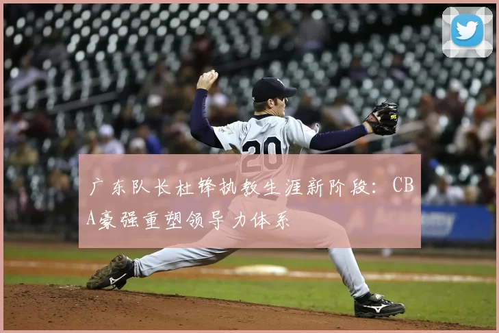 广东队长杜锋执教生涯新阶段：CBA豪强重塑领导力体系