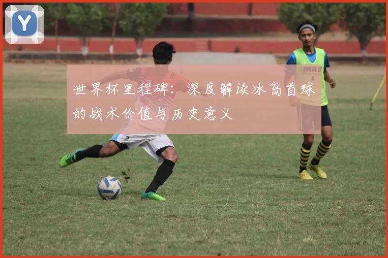 世界杯里程碑：深度解读冰岛首球的战术价值与历史意义