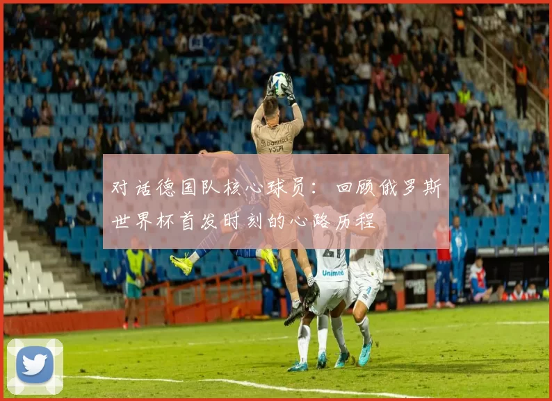对话德国队核心球员:回顾俄罗斯世界杯首发时刻的心路历程