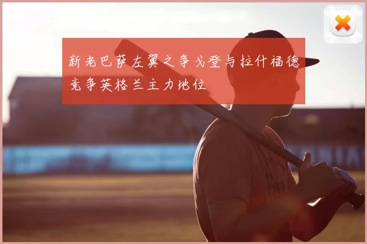 新老巴萨左翼之争戈登与拉什福德竞争英格兰主力地位