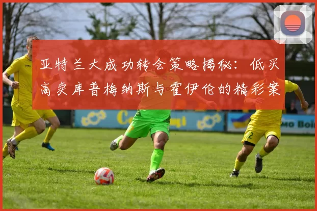 亚特兰大成功转会策略揭秘:低买高卖库普梅纳斯与霍伊伦的精彩案例