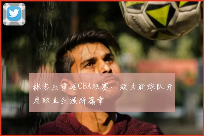 林志杰重返CBA联赛，效力新球队开启职业生涯新篇章