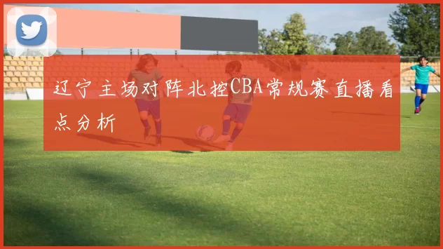 辽宁主场对阵北控CBA常规赛直播看点分析