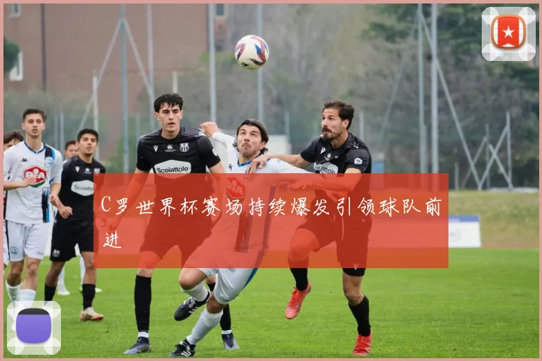 C罗世界杯赛场持续爆发引领球队前进