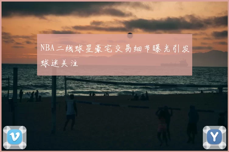 NBA二线球星豪宅交易细节曝光引发球迷关注