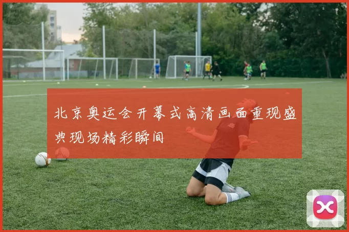 北京奥运会开幕式高清画面重现盛典现场精彩瞬间