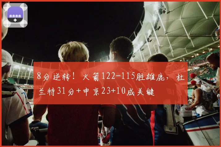 8分逆转！火箭122-115胜雄鹿，杜兰特31分+申京23+10成关键