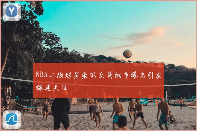 NBA二线球星豪宅交易细节曝光引发球迷关注