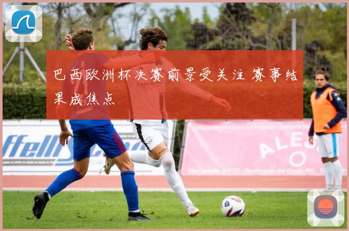 巴西欧洲杯决赛前景受关注 赛事结果成焦点