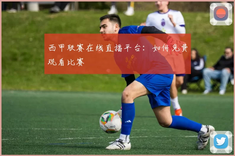 西甲联赛在线直播平台：如何免费观看比赛