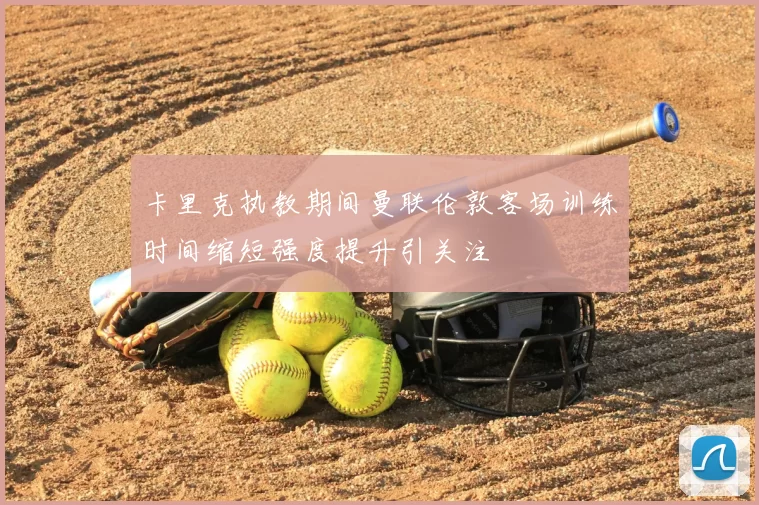 卡里克执教期间曼联伦敦客场训练时间缩短强度提升引关注