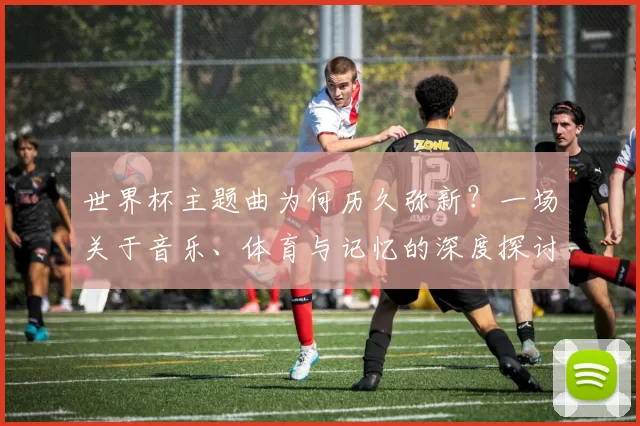 世界杯主题曲为何历久弥新？一场关于音乐、体育与记忆的深度探讨