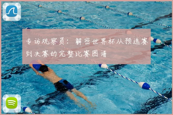 专访观察员:解密世界杯从预选赛到决赛的完整比赛图谱