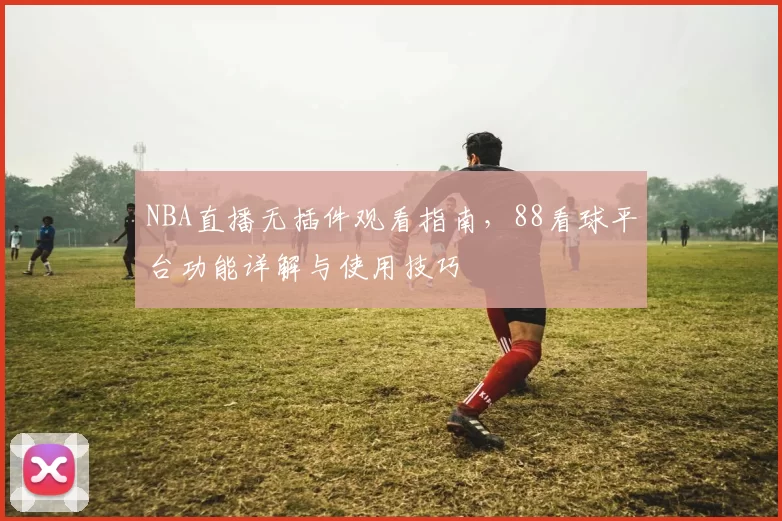 NBA直播无插件观看指南，88看球平台功能详解与使用技巧
