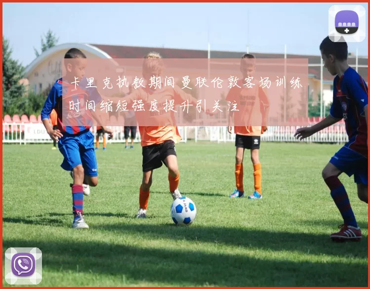 卡里克执教期间曼联伦敦客场训练时间缩短强度提升引关注